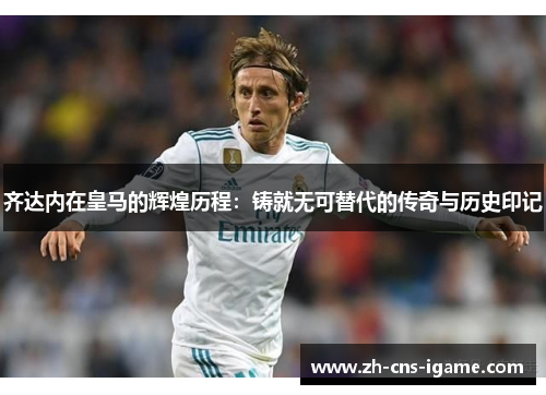 齐达内在皇马的辉煌历程：铸就无可替代的传奇与历史印记