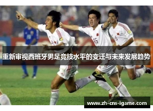 重新审视西班牙男足竞技水平的变迁与未来发展趋势