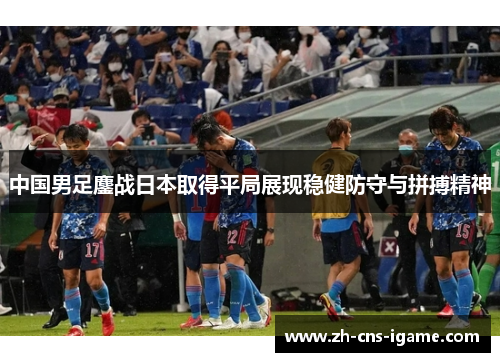 中国男足鏖战日本取得平局展现稳健防守与拼搏精神 中国男足鏖战日本取得平局展现稳健防守与拼搏精神