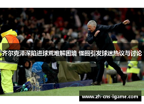 齐尔克泽深陷进球荒难解困境 怪圈引发球迷热议与讨论
