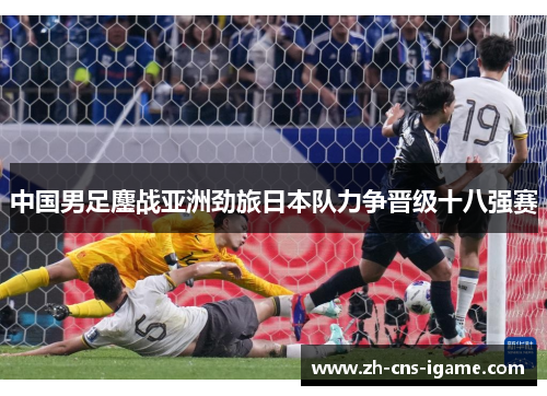中国男足鏖战亚洲劲旅日本队力争晋级十八强赛
