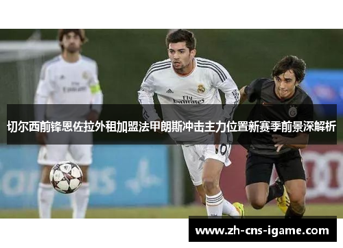 切尔西前锋恩佐拉外租加盟法甲朗斯冲击主力位置新赛季前景深解析