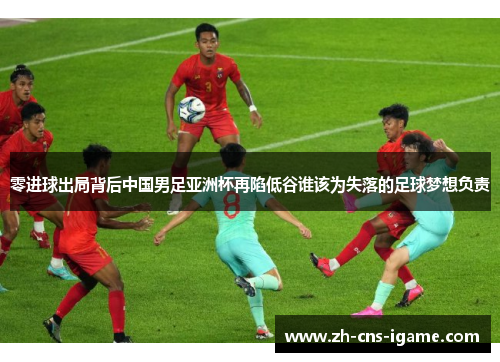零进球出局背后中国男足亚洲杯再陷低谷谁该为失落的足球梦想负责